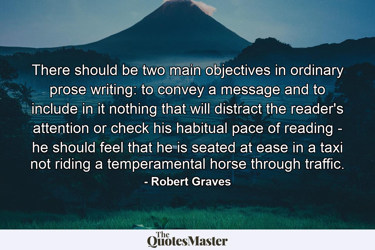 There should be two main objectives in ordinary prose writing: to convey a message and to include in it nothing that will distract the reader's attention or check his habitual pace of reading - he should feel that he is seated at ease in a taxi  not riding a temperamental horse through traffic. - Quote by Robert Graves