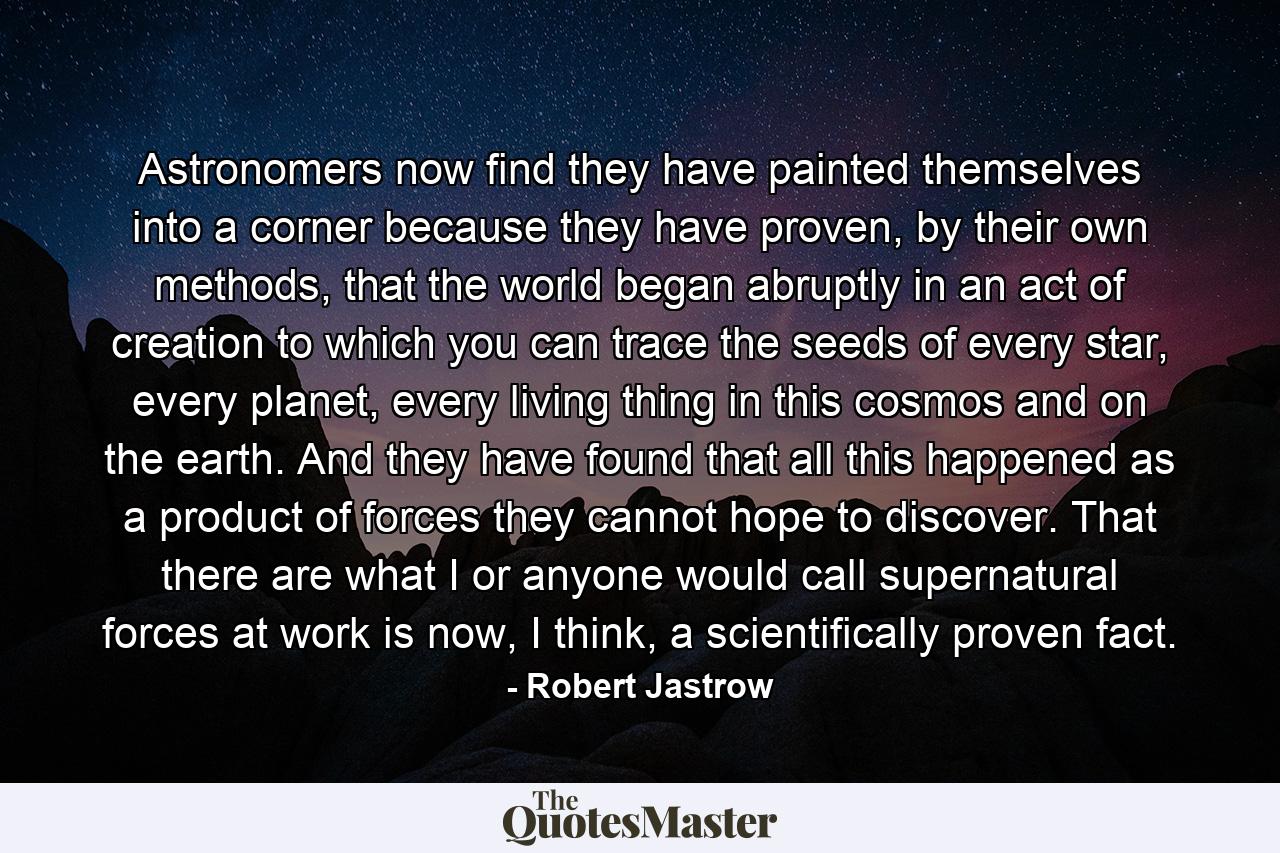 Astronomers now find they have painted themselves into a corner because they have proven, by their own methods, that the world began abruptly in an act of creation to which you can trace the seeds of every star, every planet, every living thing in this cosmos and on the earth. And they have found that all this happened as a product of forces they cannot hope to discover. That there are what I or anyone would call supernatural forces at work is now, I think, a scientifically proven fact. - Quote by Robert Jastrow