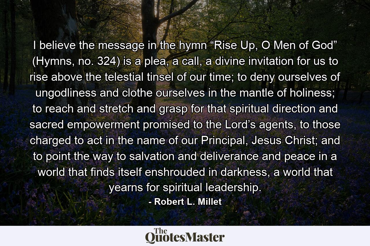 I believe the message in the hymn “Rise Up, O Men of God” (Hymns, no. 324) is a plea, a call, a divine invitation for us to rise above the telestial tinsel of our time; to deny ourselves of ungodliness and clothe ourselves in the mantle of holiness; to reach and stretch and grasp for that spiritual direction and sacred empowerment promised to the Lord’s agents, to those charged to act in the name of our Principal, Jesus Christ; and to point the way to salvation and deliverance and peace in a world that finds itself enshrouded in darkness, a world that yearns for spiritual leadership. - Quote by Robert L. Millet