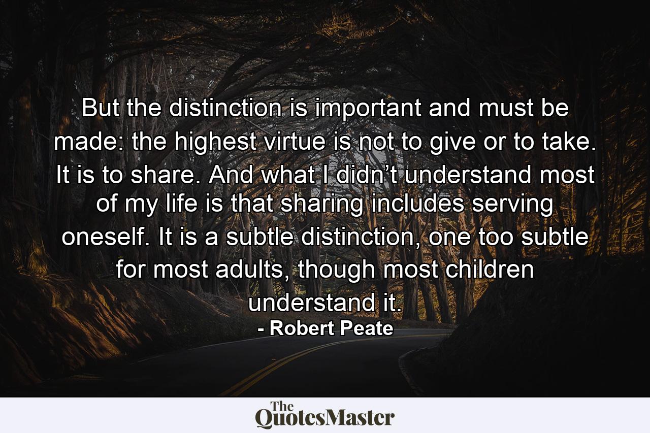 But the distinction is important and must be made: the highest virtue is not to give or to take. It is to share. And what I didn’t understand most of my life is that sharing includes serving oneself. It is a subtle distinction, one too subtle for most adults, though most children understand it. - Quote by Robert Peate