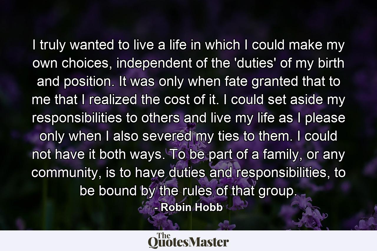 I truly wanted to live a life in which I could make my own choices, independent of the 'duties' of my birth and position. It was only when fate granted that to me that I realized the cost of it. I could set aside my responsibilities to others and live my life as I please only when I also severed my ties to them. I could not have it both ways. To be part of a family, or any community, is to have duties and responsibilities, to be bound by the rules of that group. - Quote by Robin Hobb