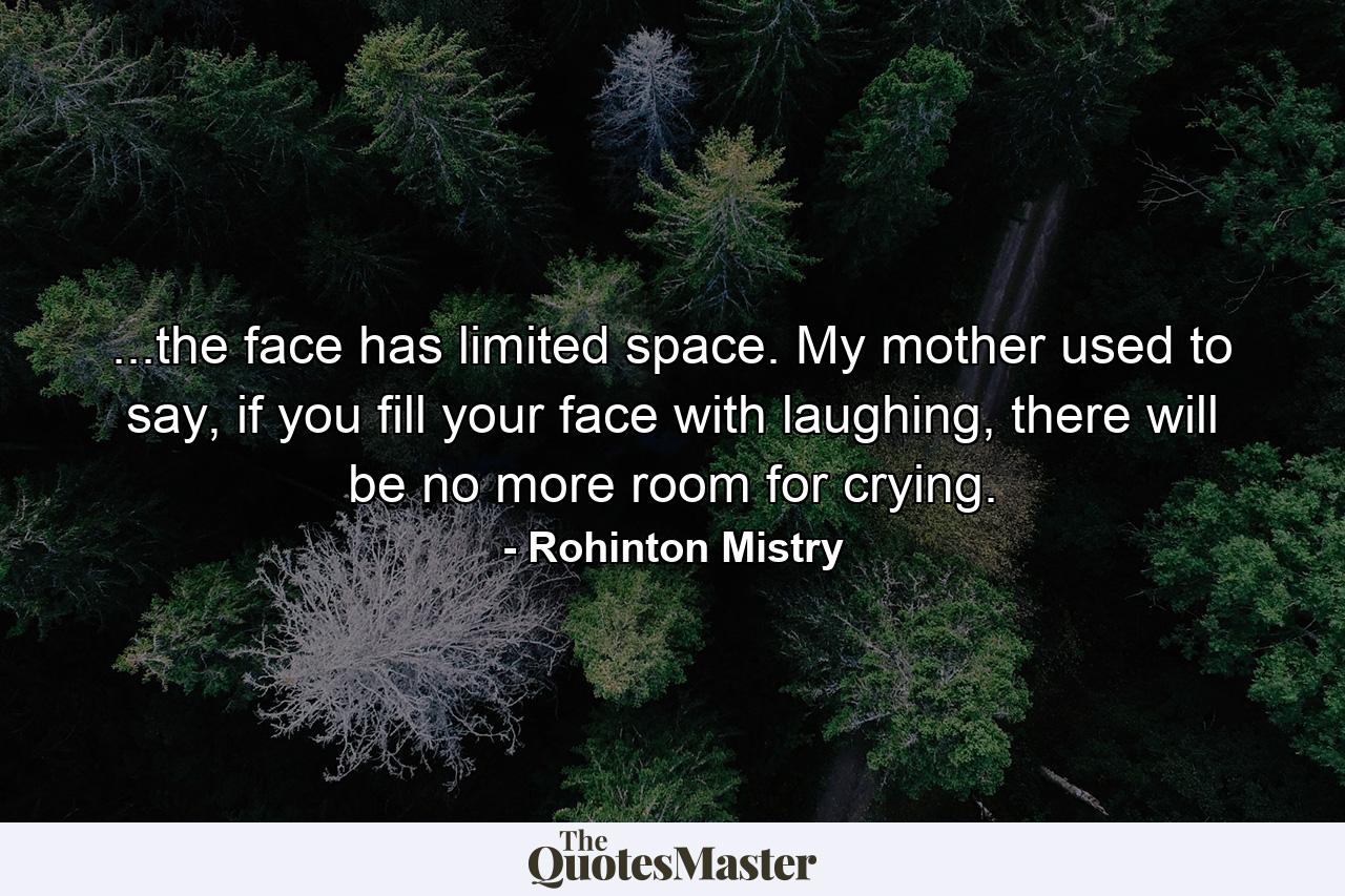 ...the face has limited space. My mother used to say, if you fill your face with laughing, there will be no more room for crying. - Quote by Rohinton Mistry