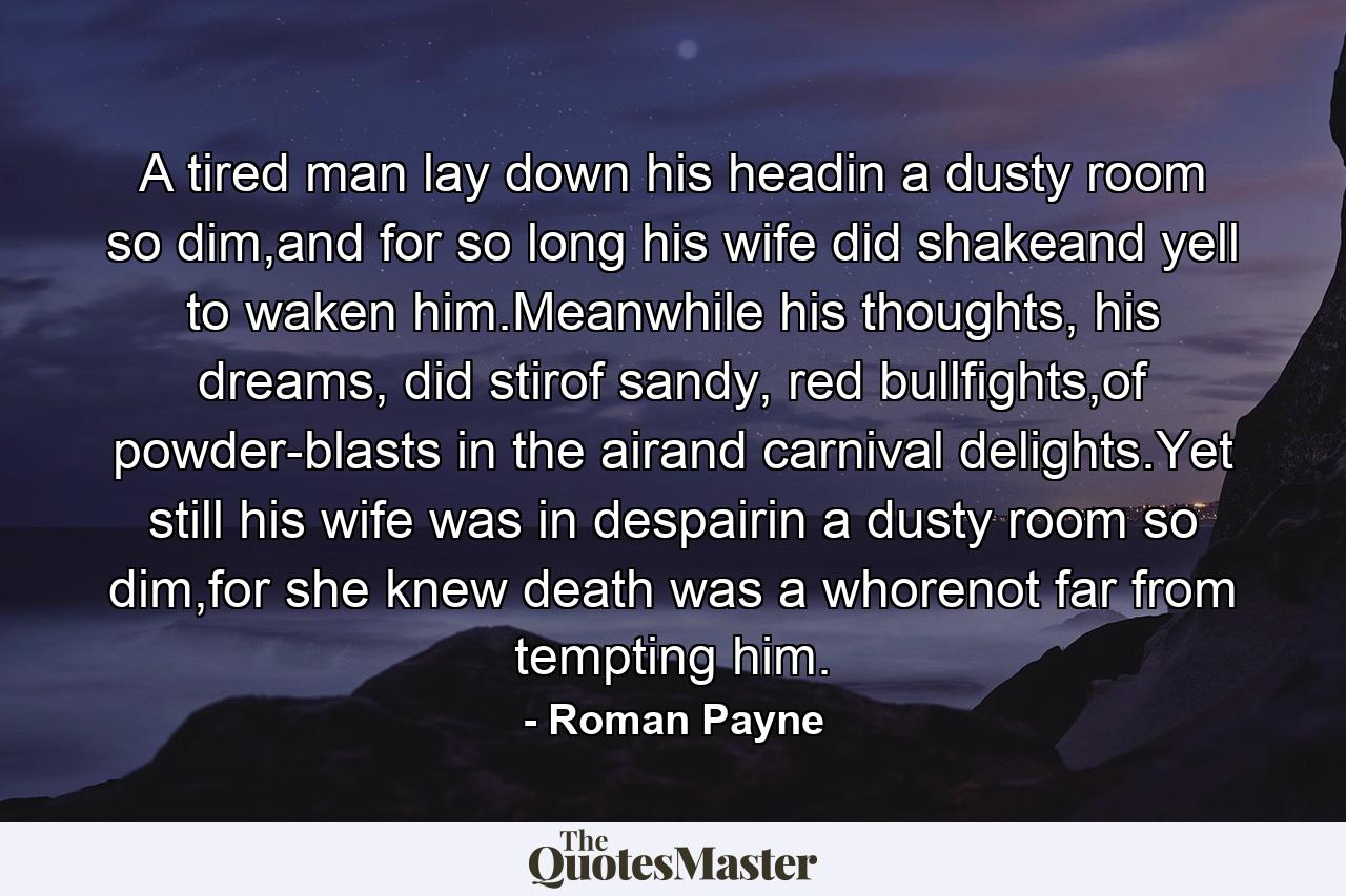 A tired man lay down his headin a dusty room so dim,and for so long his wife did shakeand yell to waken him.Meanwhile his thoughts, his dreams, did stirof sandy, red bullfights,of powder-blasts in the airand carnival delights.Yet still his wife was in despairin a dusty room so dim,for she knew death was a whorenot far from tempting him. - Quote by Roman Payne