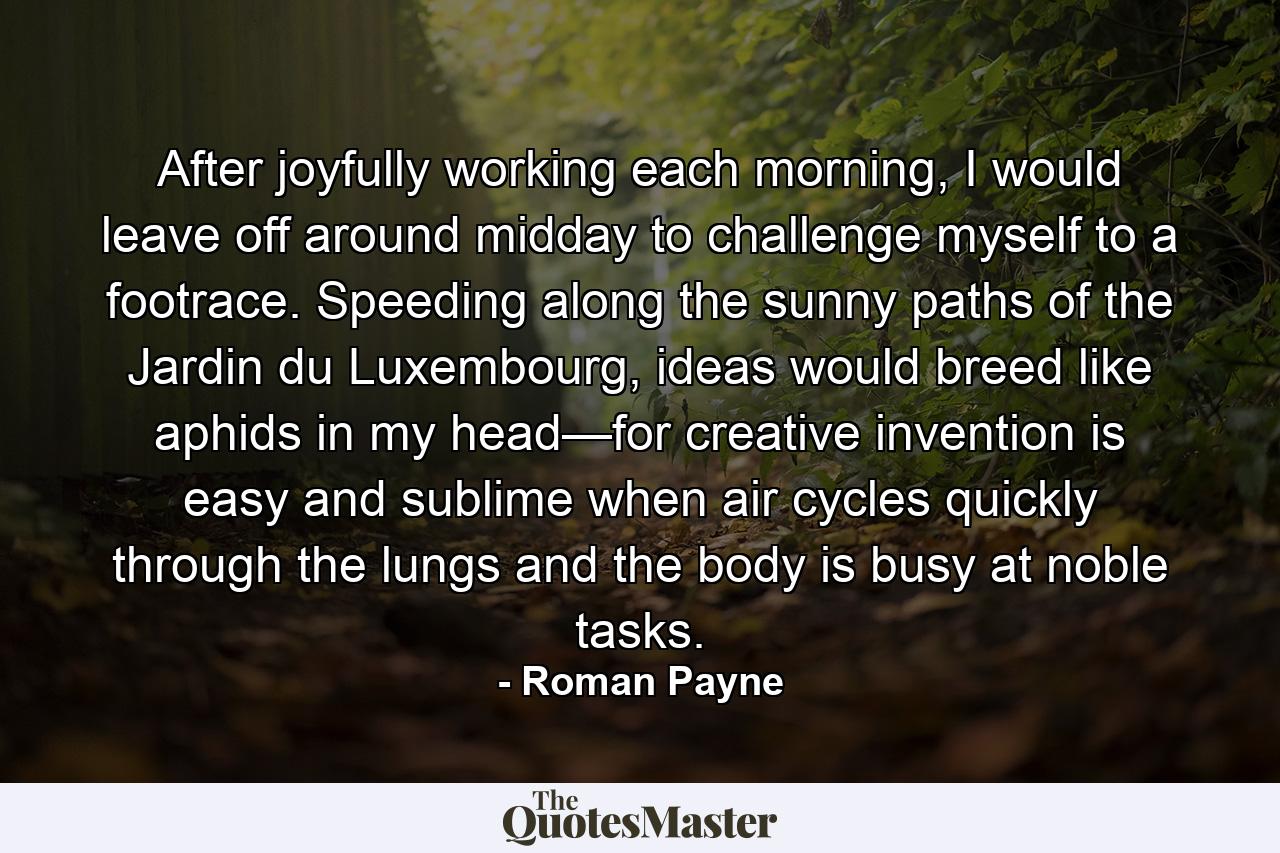 After joyfully working each morning, I would leave off around midday to challenge myself to a footrace. Speeding along the sunny paths of the Jardin du Luxembourg, ideas would breed like aphids in my head—for creative invention is easy and sublime when air cycles quickly through the lungs and the body is busy at noble tasks. - Quote by Roman Payne