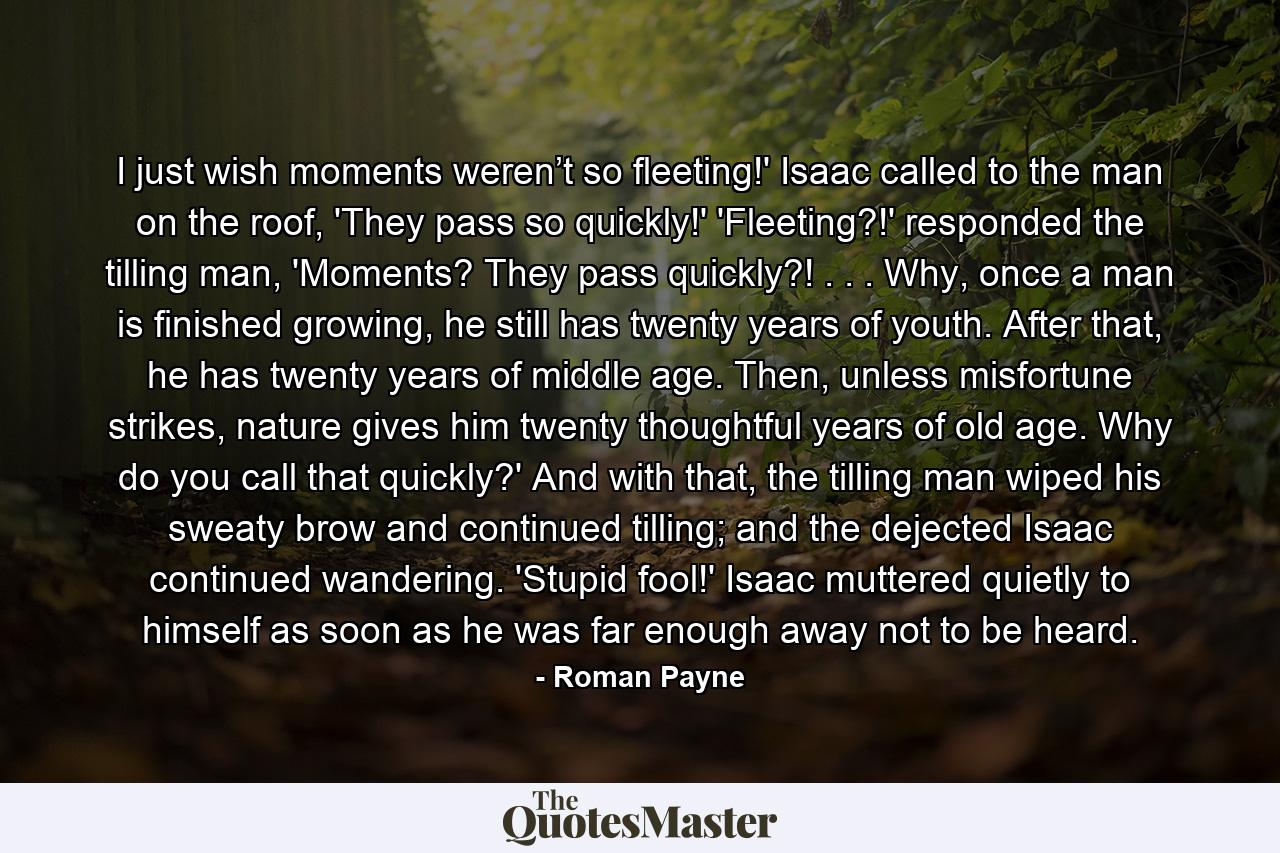 I just wish moments weren’t so fleeting!' Isaac called to the man on the roof, 'They pass so quickly!' 'Fleeting?!' responded the tilling man, 'Moments? They pass quickly?! . . . Why, once a man is finished growing, he still has twenty years of youth. After that, he has twenty years of middle age. Then, unless misfortune strikes, nature gives him twenty thoughtful years of old age. Why do you call that quickly?' And with that, the tilling man wiped his sweaty brow and continued tilling; and the dejected Isaac continued wandering.  'Stupid fool!' Isaac muttered quietly to himself as soon as he was far enough away not to be heard. - Quote by Roman Payne