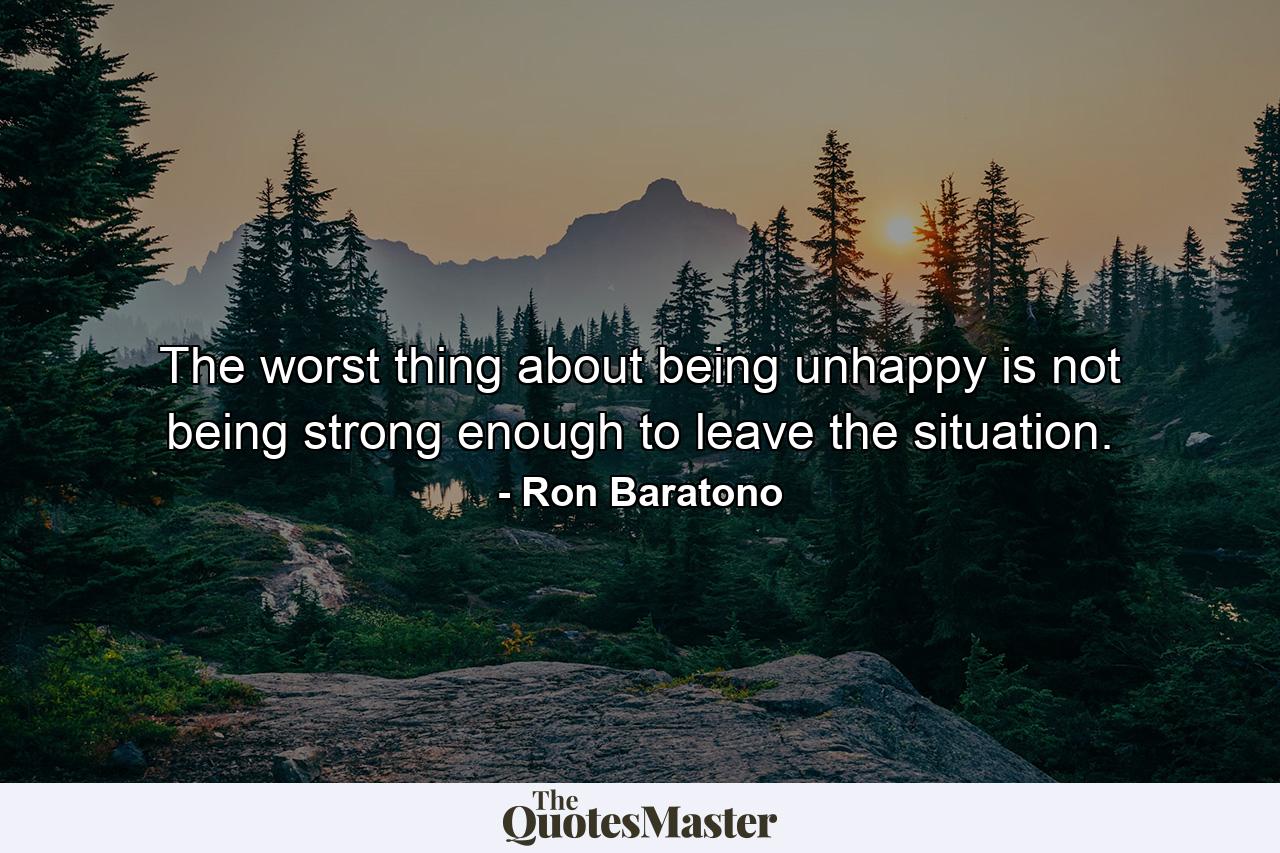 The worst thing about being unhappy is not being strong enough to leave the situation. - Quote by Ron Baratono