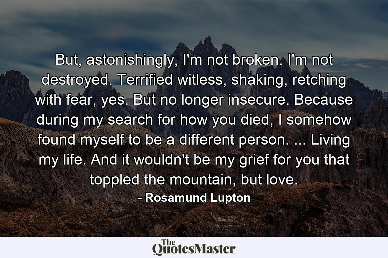 But, astonishingly, I'm not broken. I'm not destroyed. Terrified witless, shaking, retching with fear, yes. But no longer insecure. Because during my search for how you died, I somehow found myself to be a different person. ... Living my life. And it wouldn't be my grief for you that toppled the mountain, but love. - Quote by Rosamund Lupton