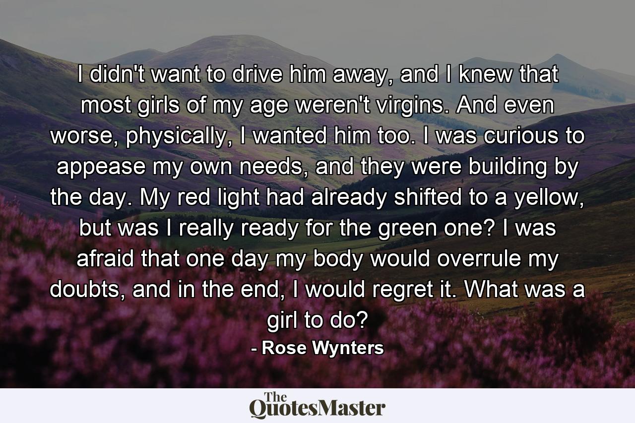 I didn't want to drive him away, and I knew that most girls of my age weren't virgins. And even worse, physically, I wanted him too. I was curious to appease my own needs, and they were building by the day. My red light had already shifted to a yellow, but was I really ready for the green one? I was afraid that one day my body would overrule my doubts, and in the end, I would regret it. What was a girl to do? - Quote by Rose Wynters