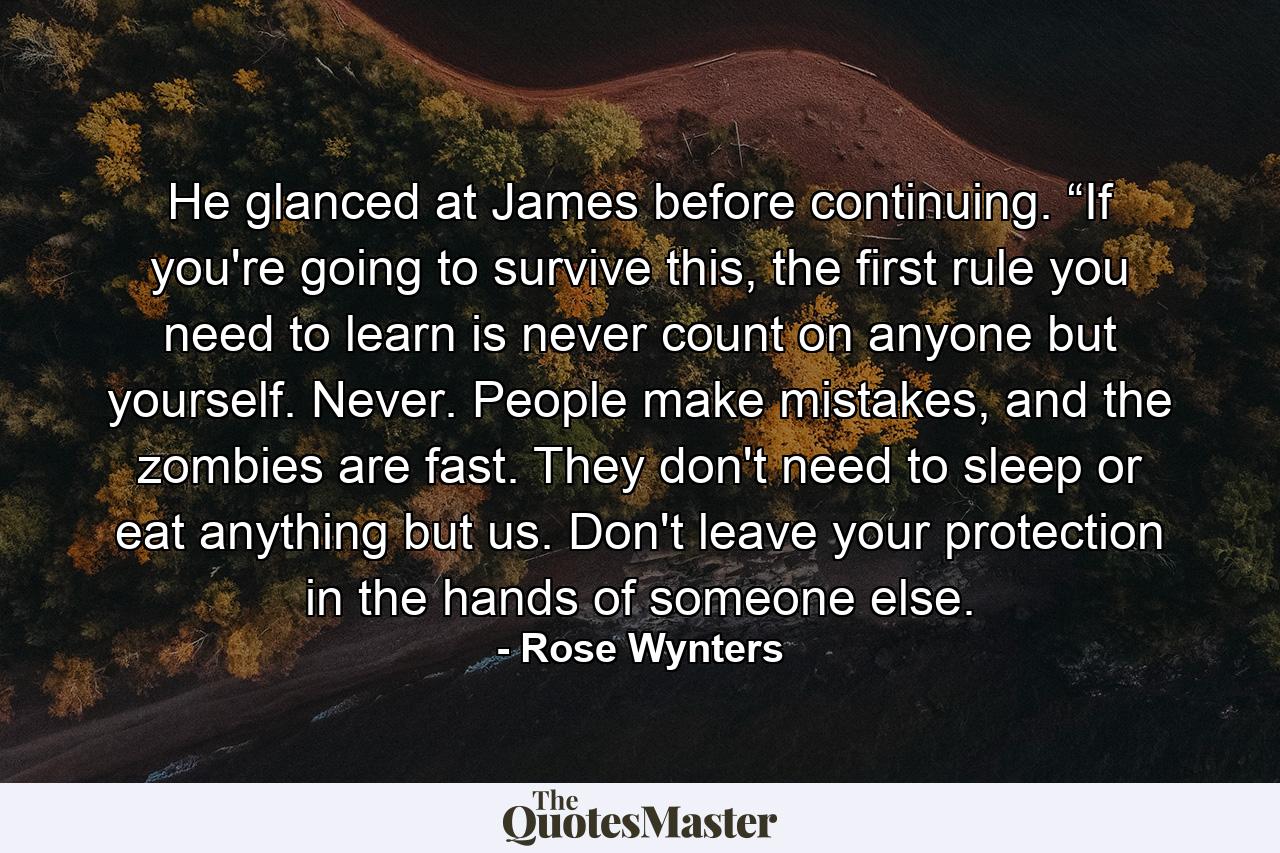 He glanced at James before continuing. “If you're going to survive this, the first rule you need to learn is never count on anyone but yourself. Never. People make mistakes, and the zombies are fast. They don't need to sleep or eat anything but us. Don't leave your protection in the hands of someone else. - Quote by Rose Wynters