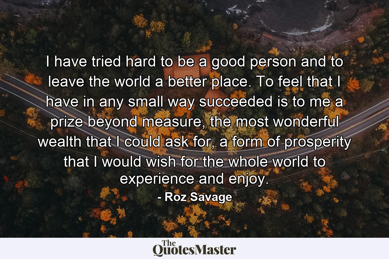 I have tried hard to be a good person and to leave the world a better place. To feel that I have in any small way succeeded is to me a prize beyond measure, the most wonderful wealth that I could ask for, a form of prosperity that I would wish for the whole world to experience and enjoy. - Quote by Roz Savage