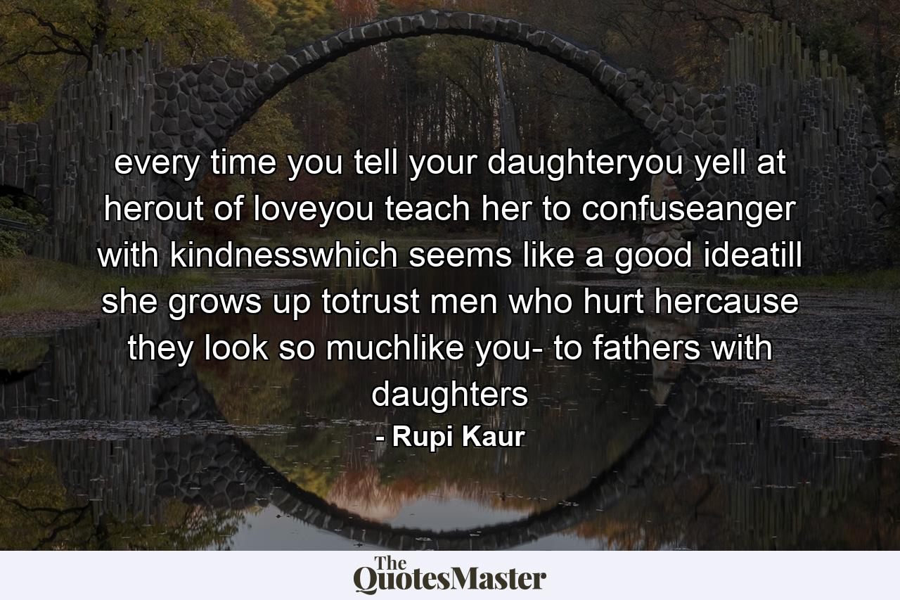 every time you tell your daughteryou yell at herout of loveyou teach her to confuseanger with kindnesswhich seems like a good ideatill she grows up totrust men who hurt hercause they look so muchlike you- to fathers with daughters - Quote by Rupi Kaur