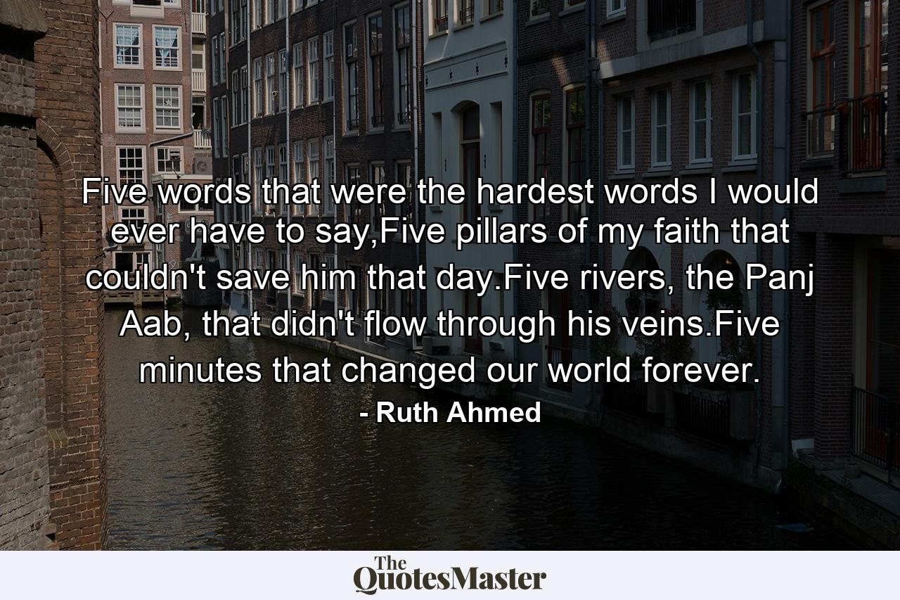 Five words that were the hardest words I would ever have to say,Five pillars of my faith that couldn't save him that day.Five rivers, the Panj Aab, that didn't flow through his veins.Five minutes that changed our world forever. - Quote by Ruth Ahmed