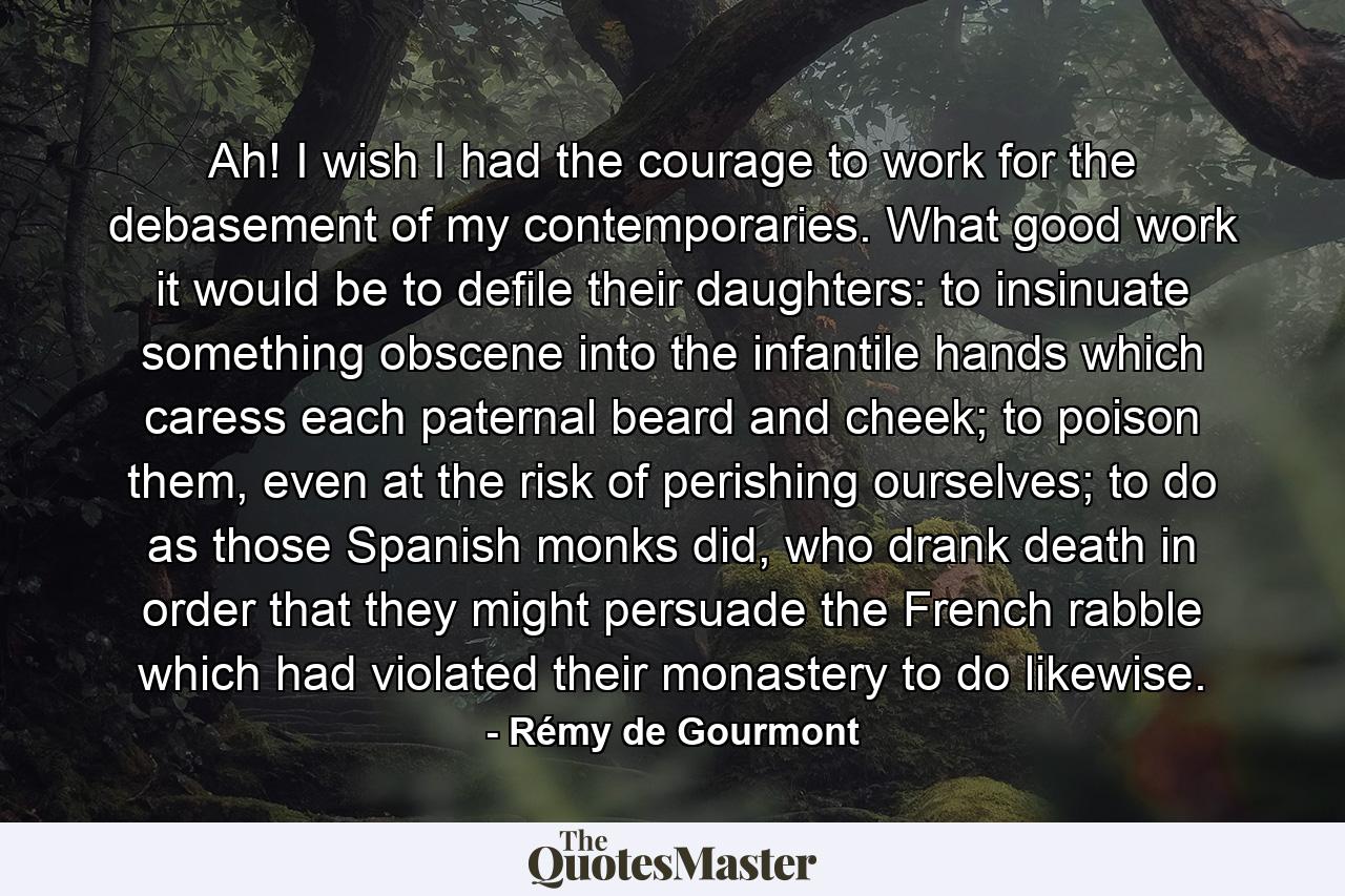 Ah! I wish I had the courage to work for the debasement of my contemporaries. What good work it would be to defile their daughters: to insinuate something obscene into the infantile hands which caress each paternal beard and cheek; to poison them, even at the risk of perishing ourselves; to do as those Spanish monks did, who drank death in order that they might persuade the French rabble which had violated their monastery to do likewise. - Quote by Rémy de Gourmont