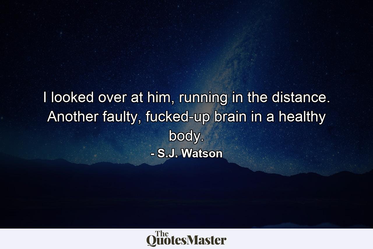 I looked over at him, running in the distance. Another faulty, fucked-up brain in a healthy body. - Quote by S.J. Watson