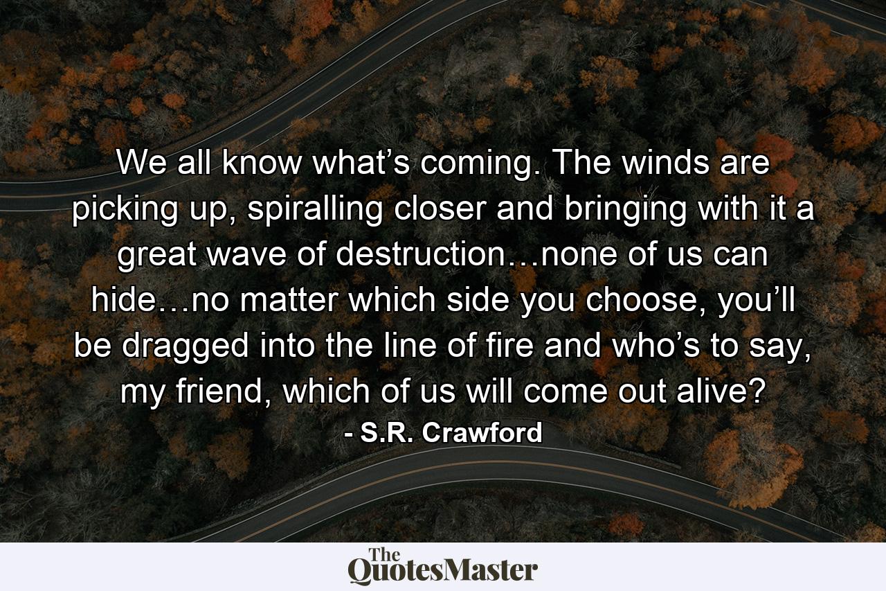 We all know what’s coming. The winds are picking up, spiralling closer and bringing with it a great wave of destruction…none of us can hide…no matter which side you choose, you’ll be dragged into the line of fire and who’s to say, my friend, which of us will come out alive? - Quote by S.R. Crawford