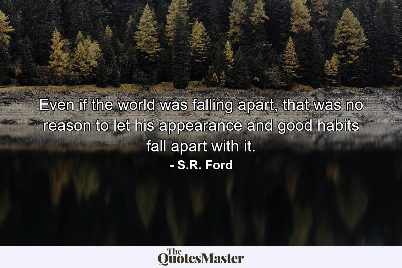 Even if the world was falling apart, that was no reason to let his appearance and good habits fall apart with it. - Quote by S.R. Ford