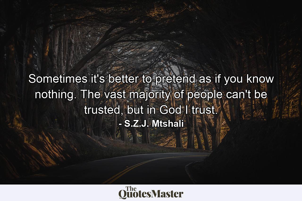 Sometimes it's better to pretend as if you know nothing. The vast majority of people can't be trusted, but in God I trust. - Quote by S.Z.J. Mtshali