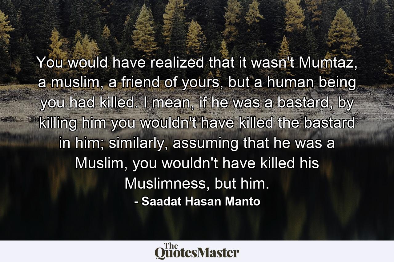 You would have realized that it wasn't Mumtaz, a muslim, a friend of yours, but a human being you had killed. I mean, if he was a bastard, by killing him you wouldn't have killed the bastard in him; similarly, assuming that he was a Muslim, you wouldn't have killed his Muslimness, but him. - Quote by Saadat Hasan Manto