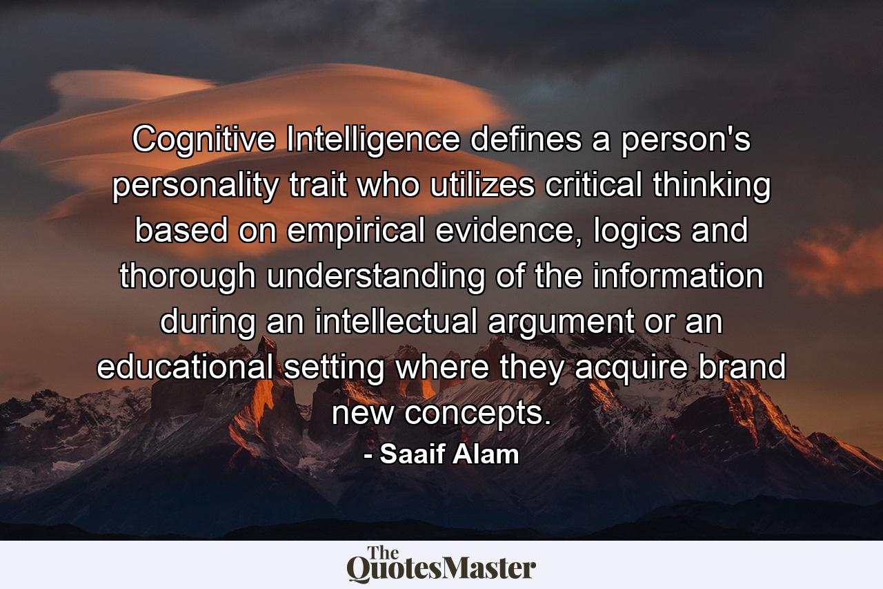 Cognitive Intelligence defines a person's personality trait who utilizes critical thinking based on empirical evidence, logics and thorough understanding of the information during an intellectual argument or an educational setting where they acquire brand new concepts. - Quote by Saaif Alam