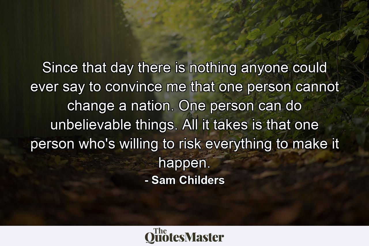 Since that day there is nothing anyone could ever say to convince me that one person cannot change a nation. One person can do unbelievable things. All it takes is that one person who's willing to risk everything to make it happen. - Quote by Sam Childers