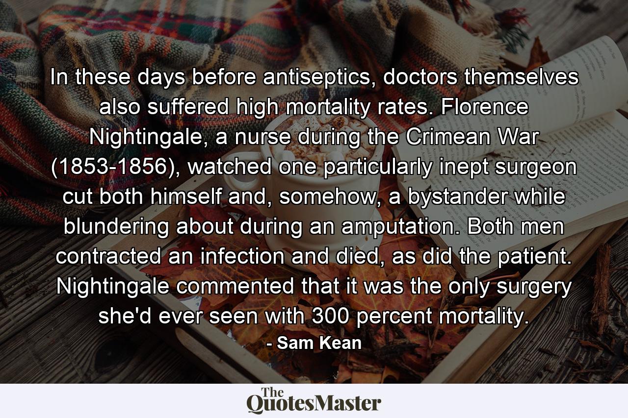 In these days before antiseptics, doctors themselves also suffered high mortality rates. Florence Nightingale, a nurse during the Crimean War (1853-1856), watched one particularly inept surgeon cut both himself and, somehow, a bystander while blundering about during an amputation. Both men contracted an infection and died, as did the patient. Nightingale commented that it was the only surgery she'd ever seen with 300 percent mortality. - Quote by Sam Kean