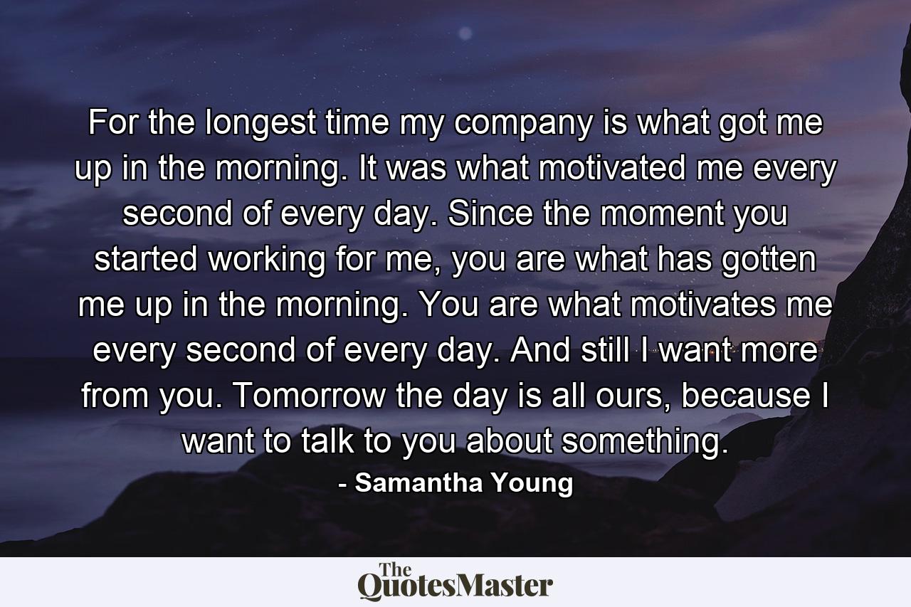 For the longest time my company is what got me up in the morning. It was what motivated me every second of every day. Since the moment you started working for me, you are what has gotten me up in the morning. You are what motivates me every second of every day. And still I want more from you. Tomorrow the day is all ours, because I want to talk to you about something. - Quote by Samantha Young