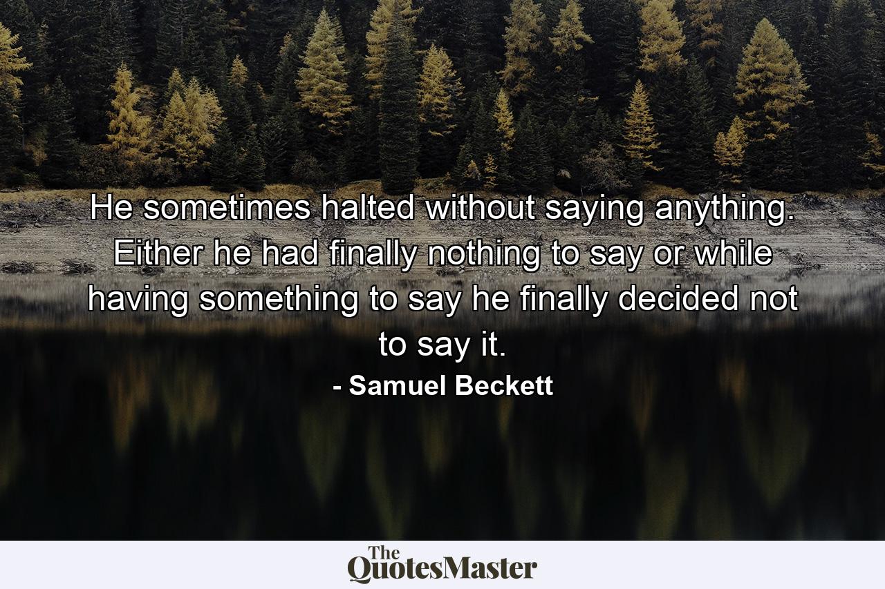 He sometimes halted without saying anything. Either he had finally nothing to say or while having something to say he finally decided not to say it. - Quote by Samuel Beckett