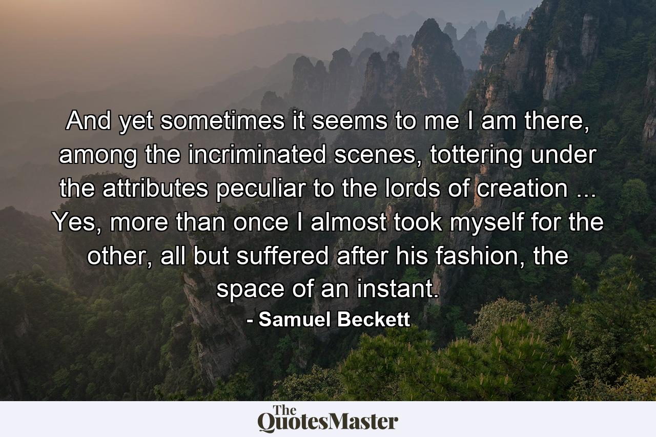 And yet sometimes it seems to me I am there, among the incriminated scenes, tottering under the attributes peculiar to the lords of creation ... Yes, more than once I almost took myself for the other, all but suffered after his fashion, the space of an instant. - Quote by Samuel Beckett