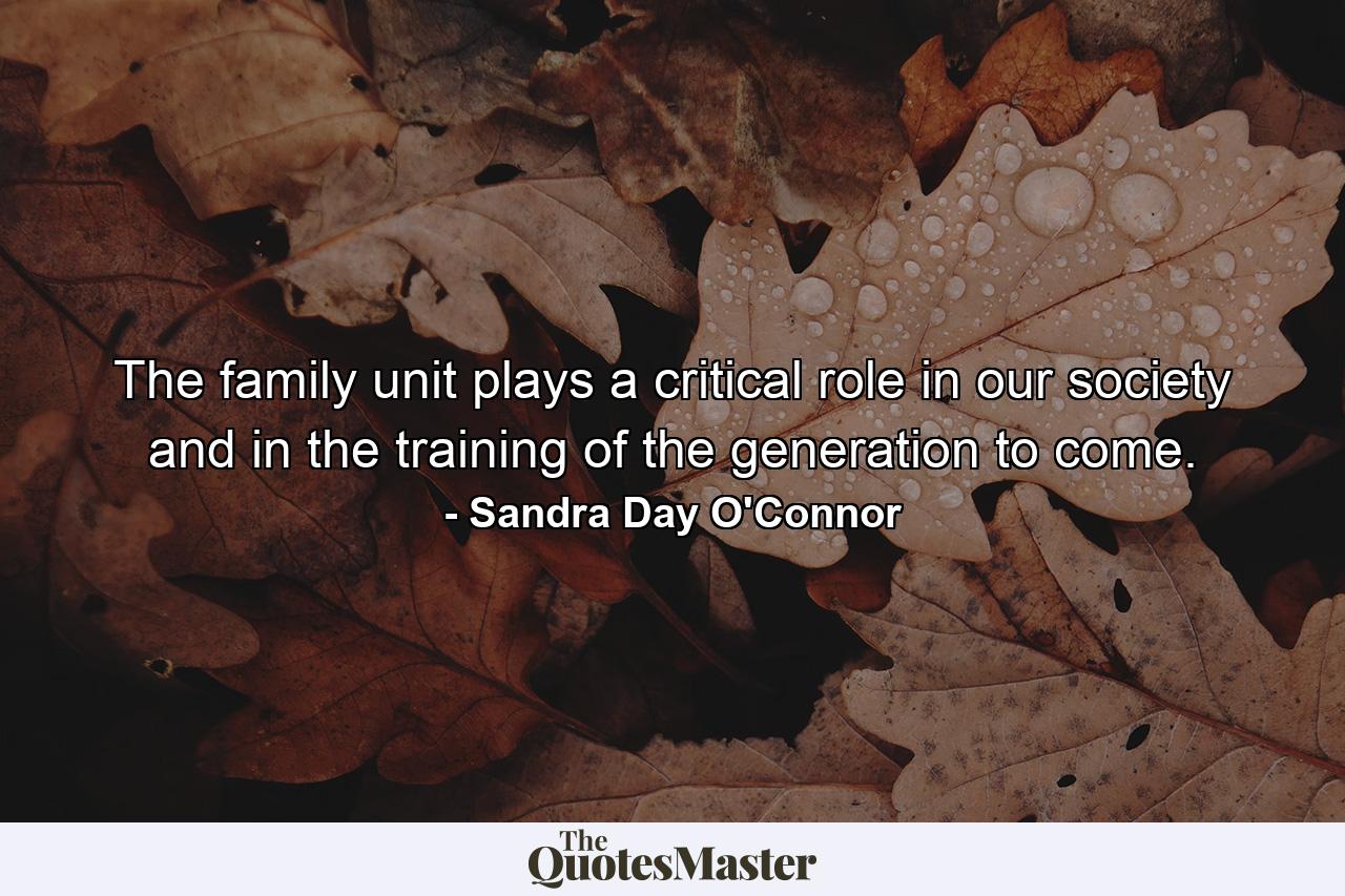 The family unit plays a critical role in our society and in the training of the generation to come. - Quote by Sandra Day O'Connor