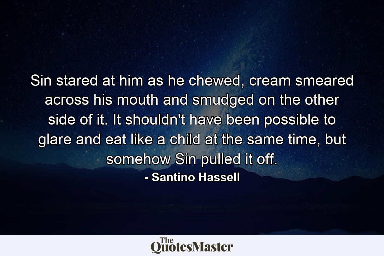 Sin stared at him as he chewed, cream smeared across his mouth and smudged on the other side of it. It shouldn't have been possible to glare and eat like a child at the same time, but somehow Sin pulled it off. - Quote by Santino Hassell