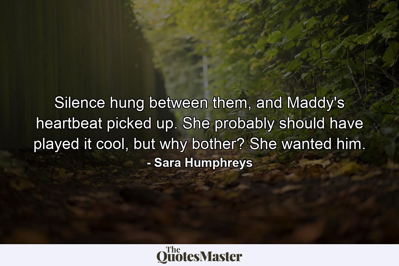 Silence hung between them, and Maddy's heartbeat picked up. She probably should have played it cool, but why bother? She wanted him. - Quote by Sara Humphreys