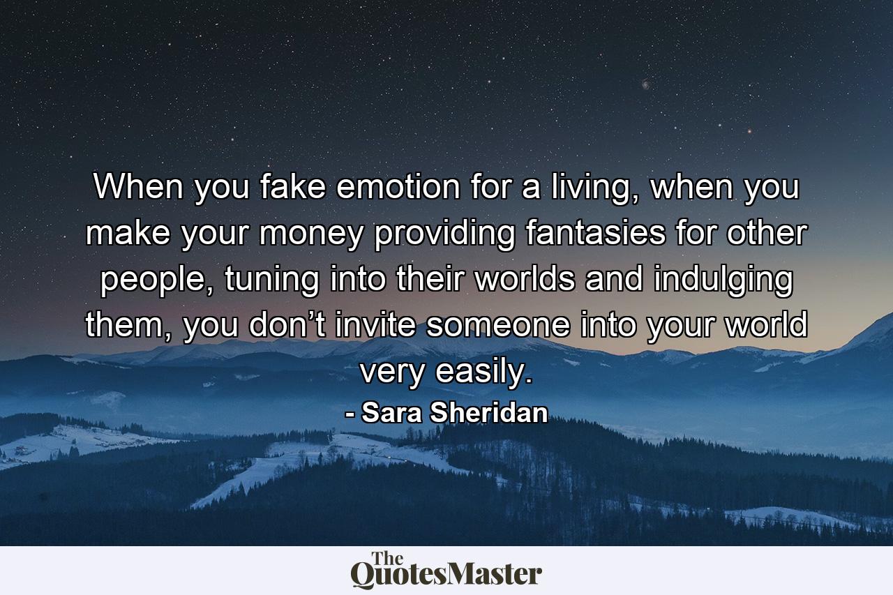 When you fake emotion for a living, when you make your money providing fantasies for other people, tuning into their worlds and indulging them, you don’t invite someone into your world very easily. - Quote by Sara Sheridan