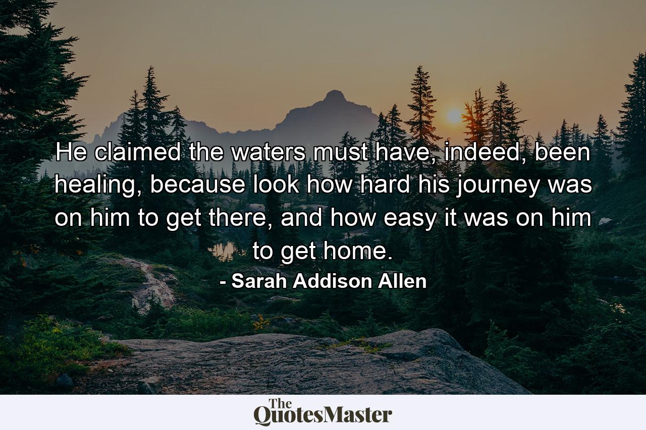 He claimed the waters must have, indeed, been healing, because look how hard his journey was on him to get there, and how easy it was on him to get home. - Quote by Sarah Addison Allen