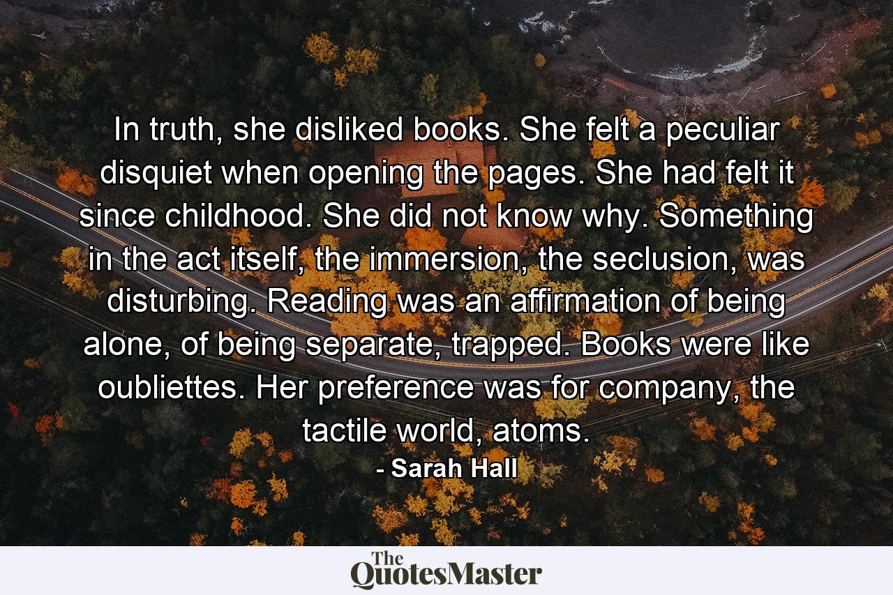 In truth, she disliked books. She felt a peculiar disquiet when opening the pages. She had felt it since childhood. She did not know why. Something in the act itself, the immersion, the seclusion, was disturbing. Reading was an affirmation of being alone, of being separate, trapped. Books were like oubliettes. Her preference was for company, the tactile world, atoms. - Quote by Sarah Hall