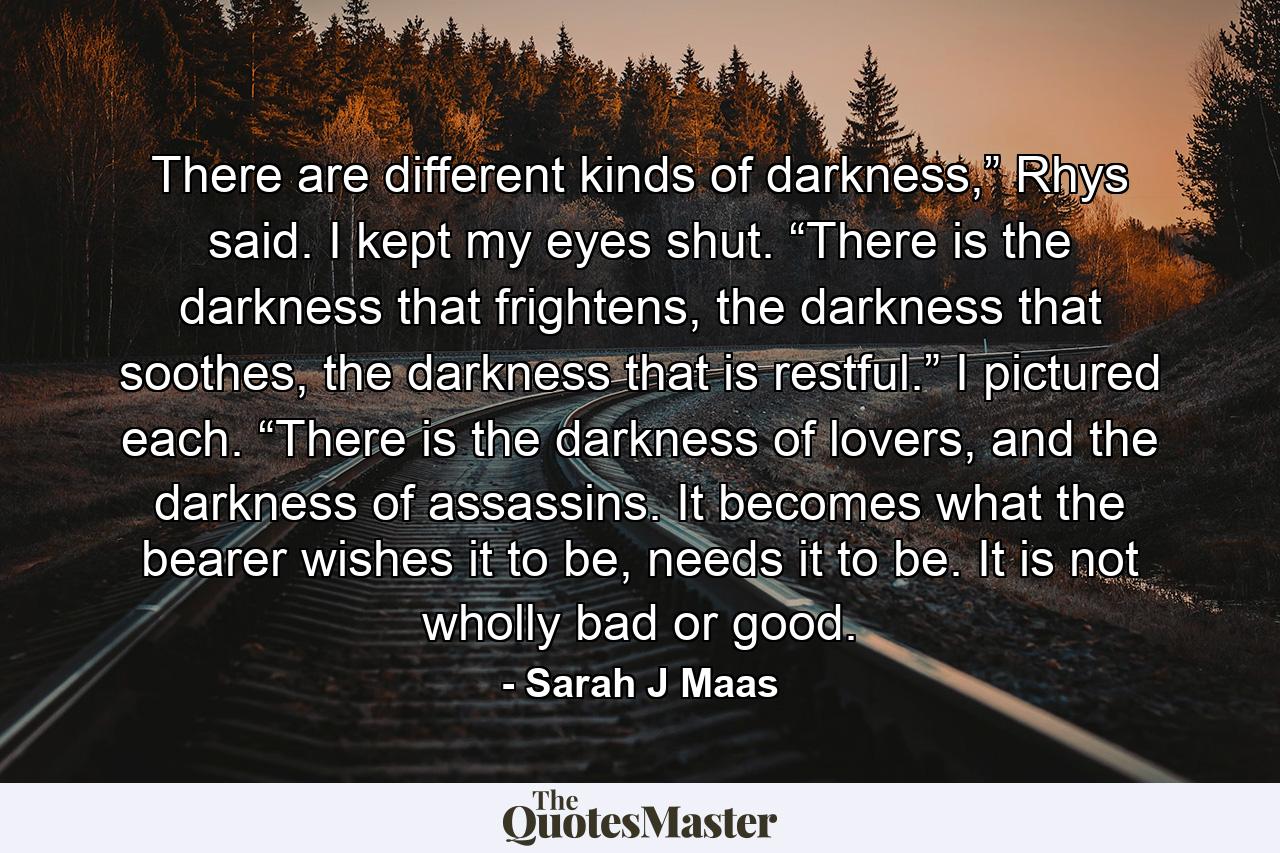 There are different kinds of darkness,” Rhys said. I kept my eyes shut. “There is the darkness that frightens, the darkness that soothes, the darkness that is restful.” I pictured each. “There is the darkness of lovers, and the darkness of assassins. It becomes what the bearer wishes it to be, needs it to be. It is not wholly bad or good. - Quote by Sarah J Maas