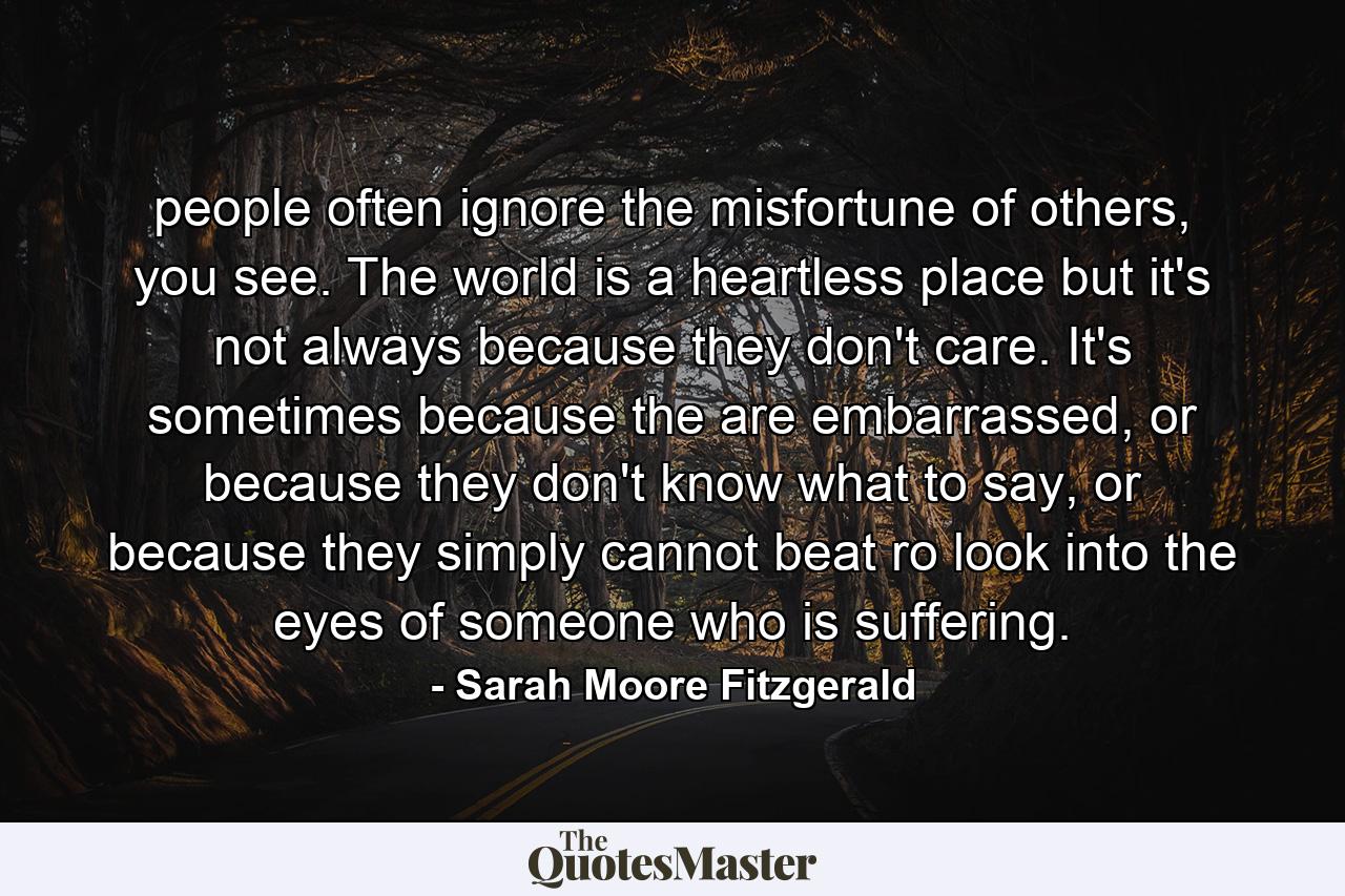 people often ignore the misfortune of others, you see. The world is a heartless place but it's not always because they don't care. It's sometimes because the are embarrassed, or because they don't know what to say, or because they simply cannot beat ro look into the eyes of someone who is suffering. - Quote by Sarah Moore Fitzgerald