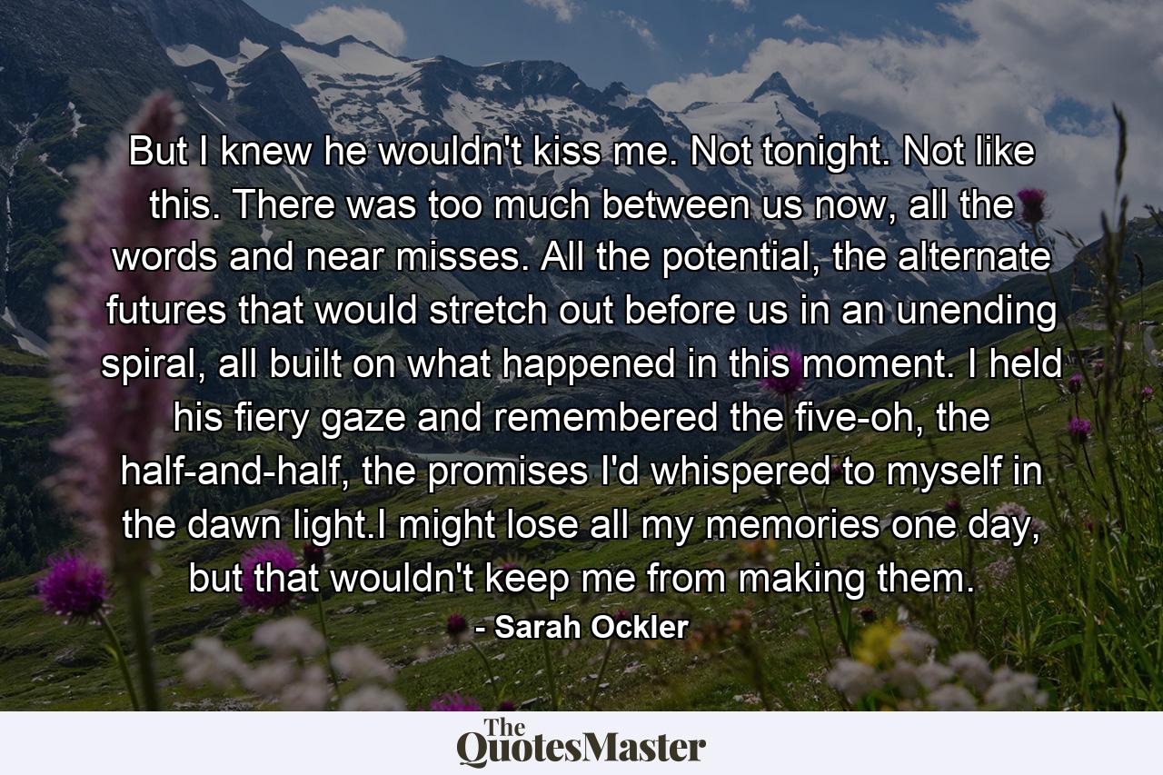 But I knew he wouldn't kiss me. Not tonight. Not like this. There was too much between us now, all the words and near misses. All the potential, the alternate futures that would stretch out before us in an unending spiral, all built on what happened in this moment. I held his fiery gaze and remembered the five-oh, the half-and-half, the promises I'd whispered to myself in the dawn light.I might lose all my memories one day, but that wouldn't keep me from making them. - Quote by Sarah Ockler