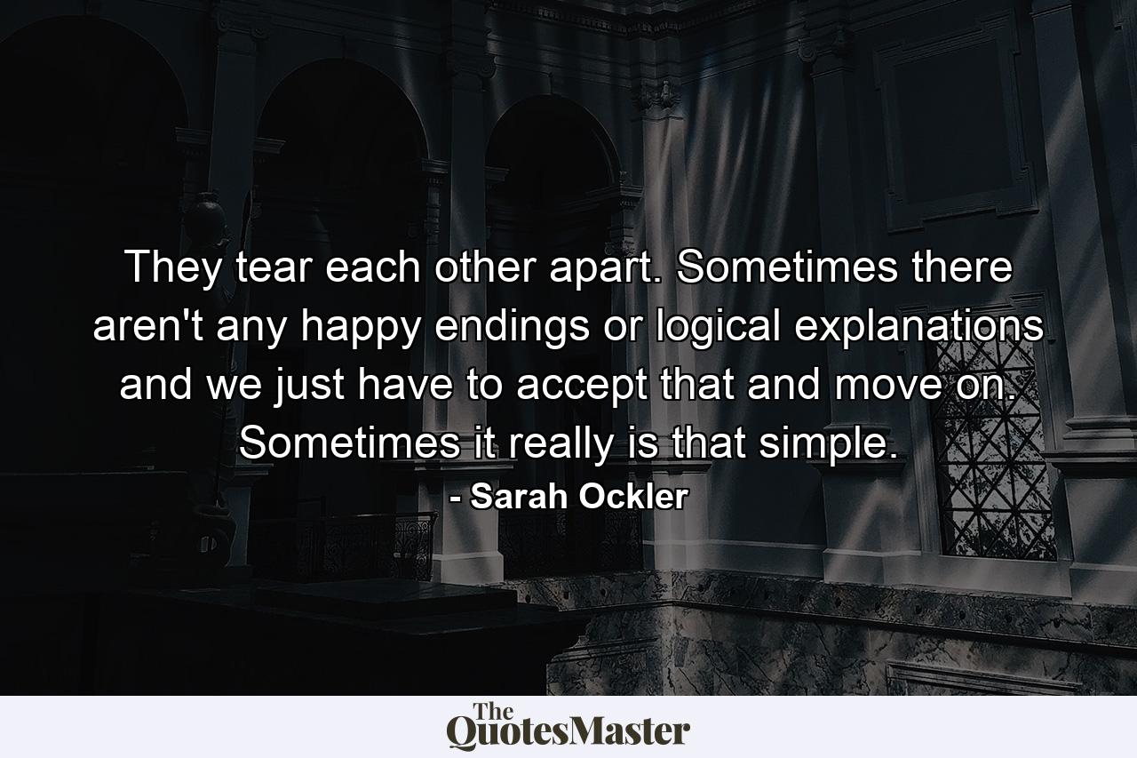 They tear each other apart. Sometimes there aren't any happy endings or logical explanations and we just have to accept that and move on. Sometimes it really is that simple. - Quote by Sarah Ockler