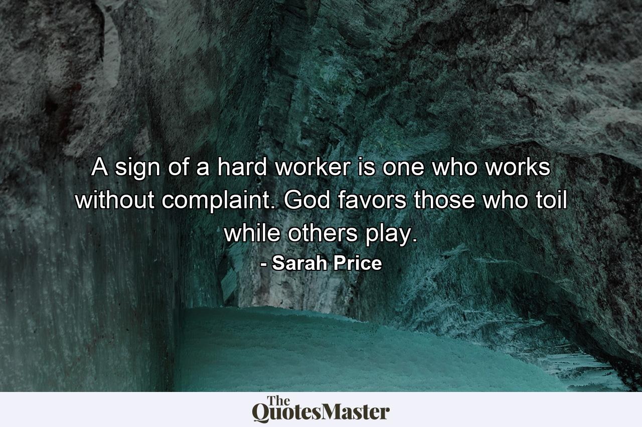 A sign of a hard worker is one who works without complaint. God favors those who toil while others play. - Quote by Sarah Price