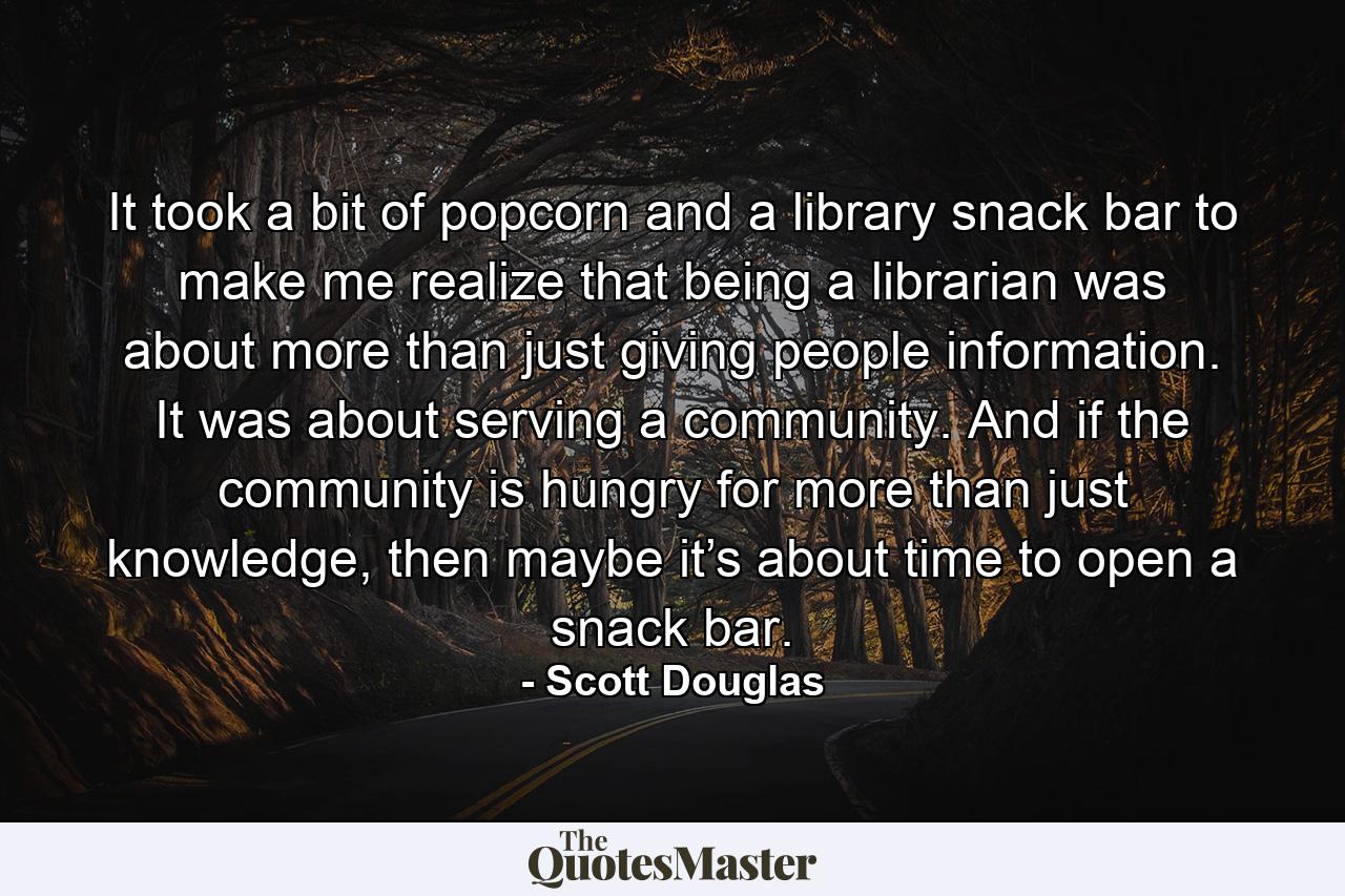 It took a bit of popcorn and a library snack bar to make me realize that being a librarian was about more than just giving people information. It was about serving a community. And if the community is hungry for more than just knowledge, then maybe it’s about time to open a snack bar. - Quote by Scott Douglas