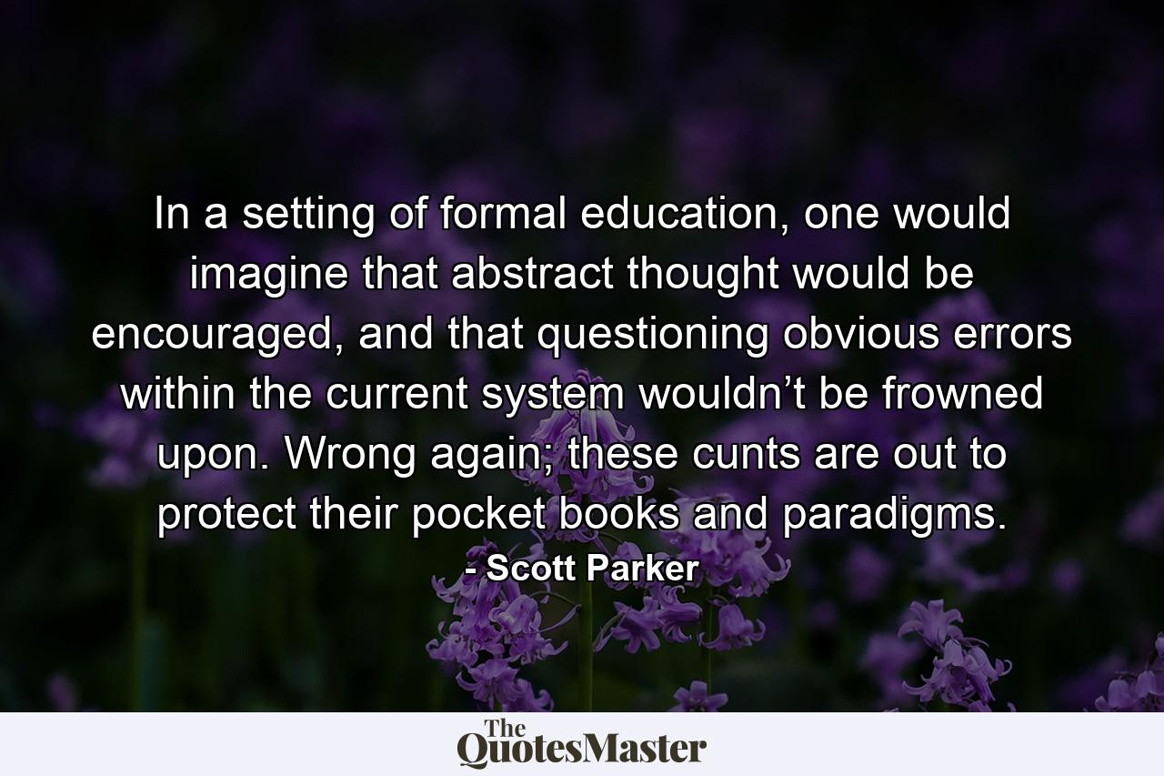 In a setting of formal education, one would imagine that abstract thought would be encouraged, and that questioning obvious errors within the current system wouldn’t be frowned upon. Wrong again; these cunts are out to protect their pocket books and paradigms. - Quote by Scott Parker