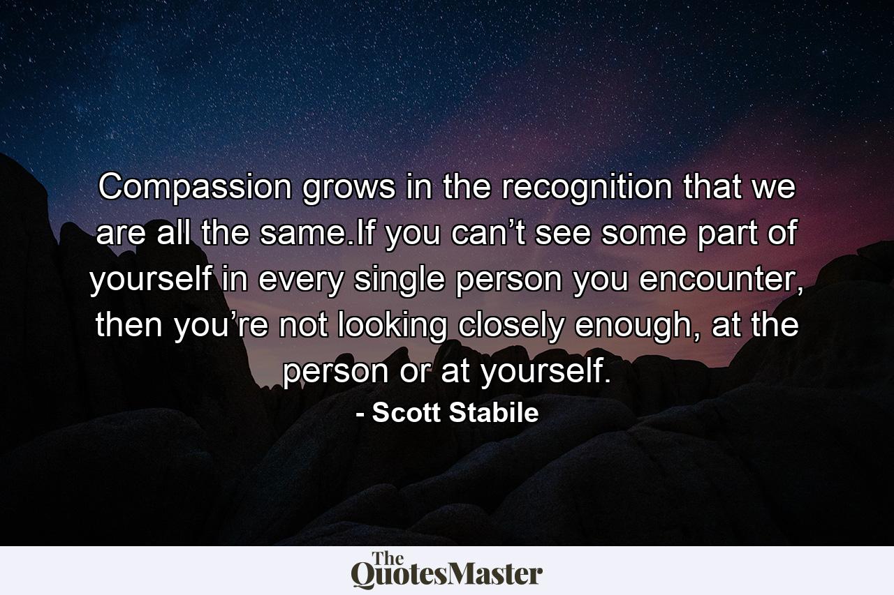 Compassion grows in the recognition that we are all the same.If you can’t see some part of yourself in every single person you encounter, then you’re not looking closely enough, at the person or at yourself. - Quote by Scott Stabile