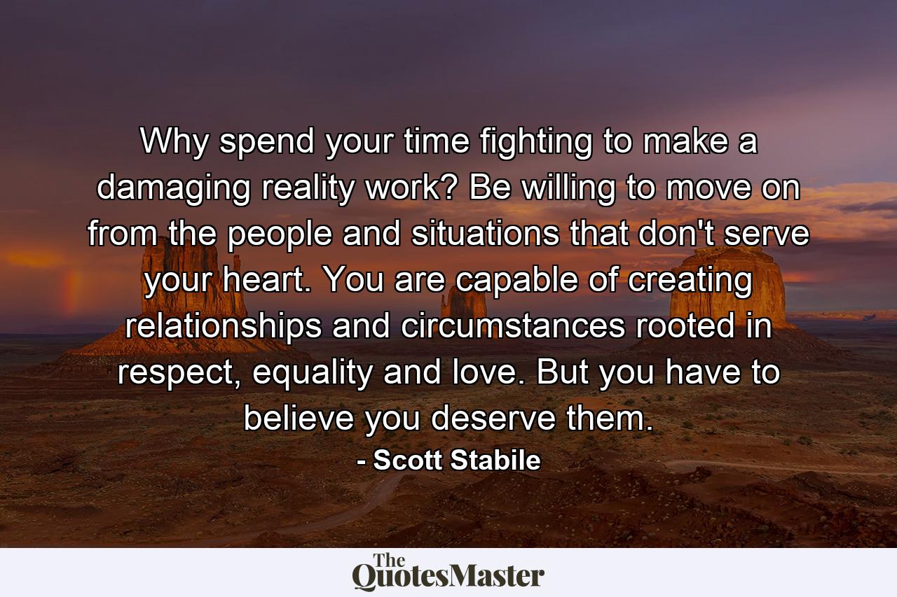 Why spend your time fighting to make a damaging reality work? Be willing to move on from the people and situations that don't serve your heart. You are capable of creating relationships and circumstances rooted in respect, equality and love. But you have to believe you deserve them. - Quote by Scott Stabile