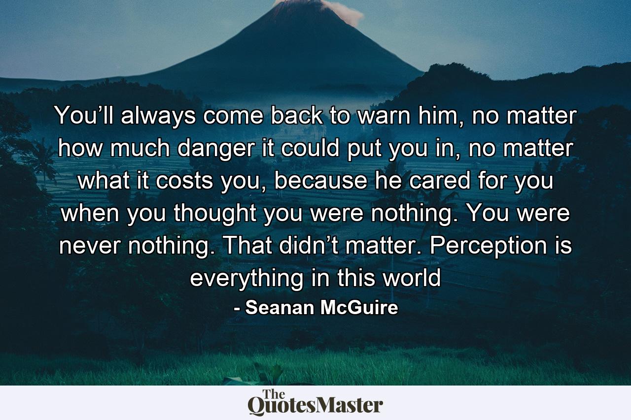 You’ll always come back to warn him, no matter how much danger it could put you in, no matter what it costs you, because he cared for you when you thought you were nothing. You were never nothing. That didn’t matter. Perception is everything in this world - Quote by Seanan McGuire