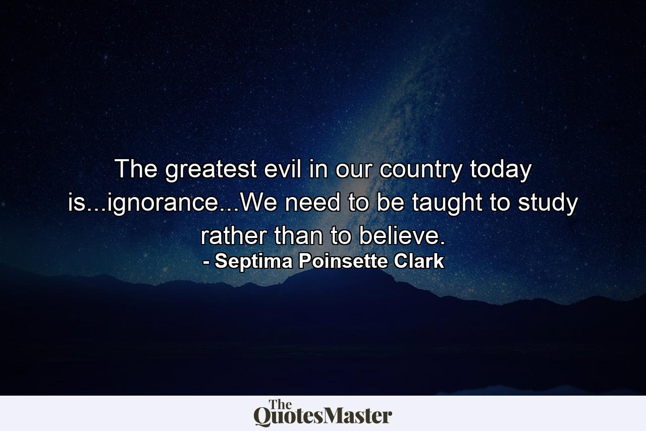 The greatest evil in our country today is...ignorance...We need to be taught to study rather than to believe. - Quote by Septima Poinsette Clark