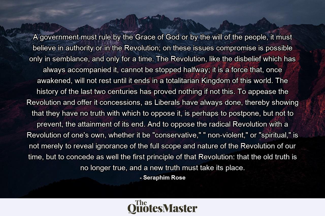 A government must rule by the Grace of God or by the will of the people, it must believe in authority or in the Revolution; on these issues compromise is possible only in semblance, and only for a time. The Revolution, like the disbelief which has always accompanied it, cannot be stopped halfway; it is a force that, once awakened, will not rest until it ends in a totalitarian Kingdom of this world. The history of the last two centuries has proved nothing if not this. To appease the Revolution and offer it concessions, as Liberals have always done, thereby showing that they have no truth with which to oppose it, is perhaps to postpone, but not to prevent, the attainment of its end. And to oppose the radical Revolution with a Revolution of one's own, whether it be 