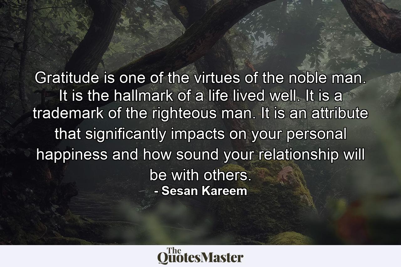 Gratitude is one of the virtues of the noble man. It is the hallmark of a life lived well. It is a trademark of the righteous man. It is an attribute that significantly impacts on your personal happiness and how sound your relationship will be with others. - Quote by Sesan Kareem