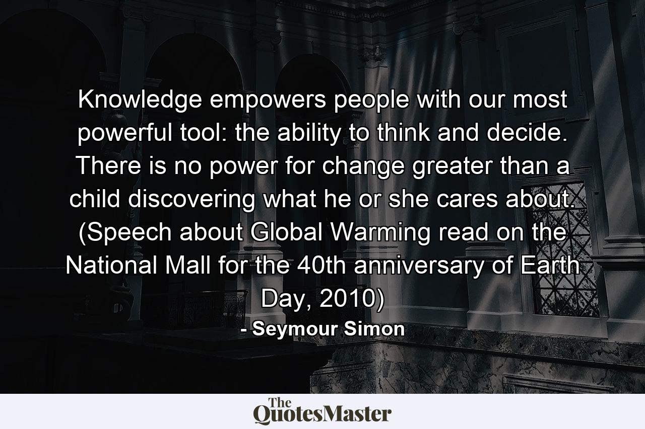 Knowledge empowers people with our most powerful tool: the ability to think and decide. There is no power for change greater than a child discovering what he or she cares about. (Speech about Global Warming read on the National Mall for the 40th anniversary of Earth Day, 2010) - Quote by Seymour Simon