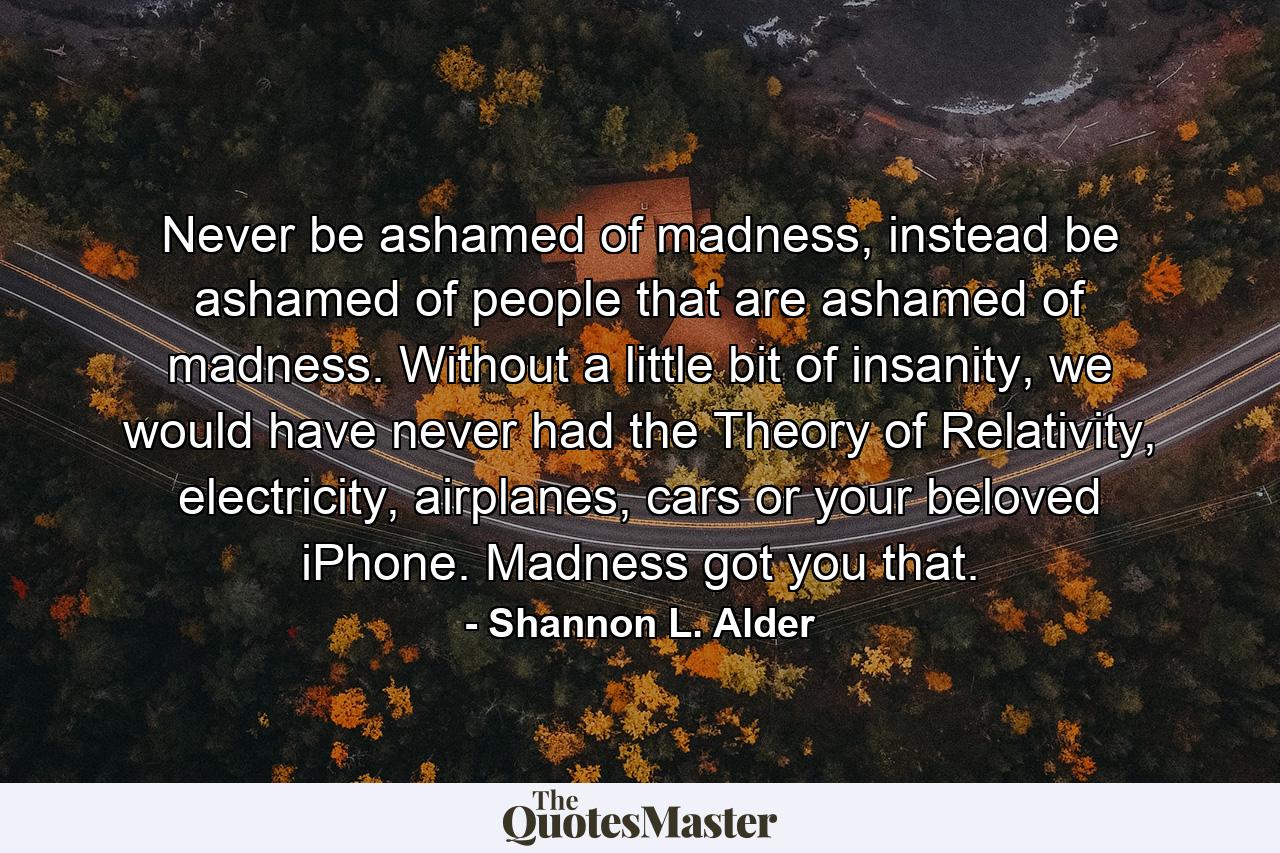 Never be ashamed of madness, instead be ashamed of people that are ashamed of madness. Without a little bit of insanity, we would have never had the Theory of Relativity, electricity, airplanes, cars or your beloved iPhone. Madness got you that. - Quote by Shannon L. Alder