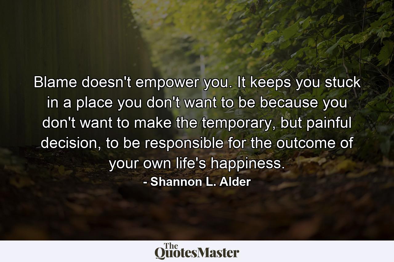 Blame doesn't empower you. It keeps you stuck in a place you don't want to be because you don't want to make the temporary, but painful decision, to be responsible for the outcome of your own life's happiness. - Quote by Shannon L. Alder